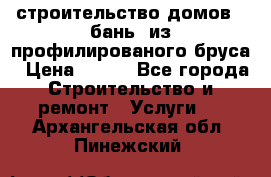 строительство домов , бань  из профилированого бруса › Цена ­ 100 - Все города Строительство и ремонт » Услуги   . Архангельская обл.,Пинежский 